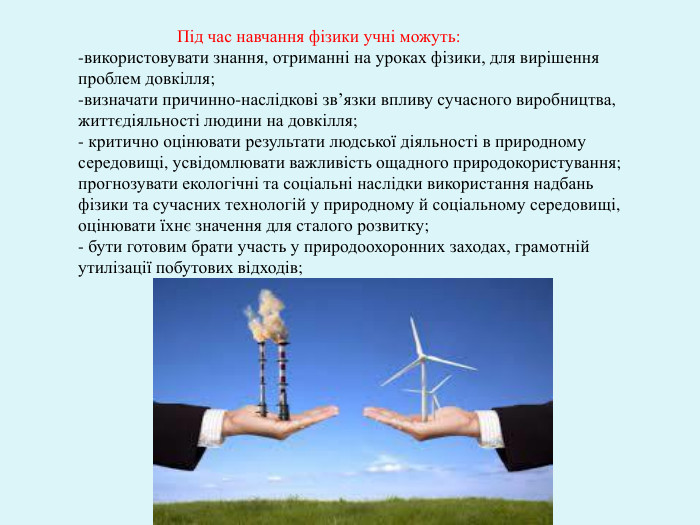  Під час навчання фізики учні можуть:використовувати знання, отриманні на уроках фізики, для вирішення проблем довкілля;-визначати причинно-наслідкові зв’язки впливу сучасного виробництва, життєдіяльності людини на довкілля;- критично оцінювати результати людської діяльності в природному середовищі, усвідомлювати важливість ощадного природокористування;прогнозувати екологічні та соціальні наслідки використання надбань фізики та сучасних технологій у природному й соціальному середовищі, оцінювати їхнє значення для сталого розвитку;- бути готовим брати участь у природоохоронних заходах, грамотній утилізації побутових відходів;