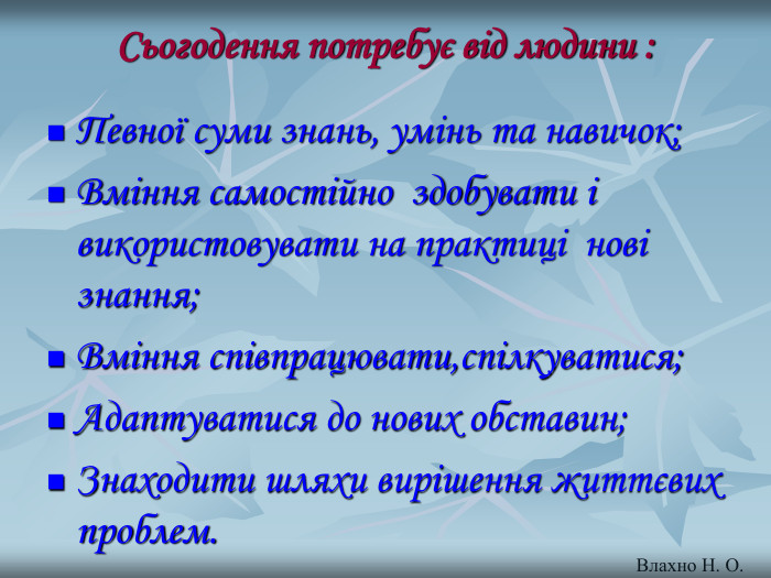 Сьогодення потребує від людини :  Певної суми знань, умінь та навичок; Вміння самостійно  здобувати і використовувати на практиці  нові знання; Вміння співпрацювати,спілкуватися; Адаптуватися до нових обставин; Знаходити шляхи вирішення життєвих проблем.  Влахно Н. О. 