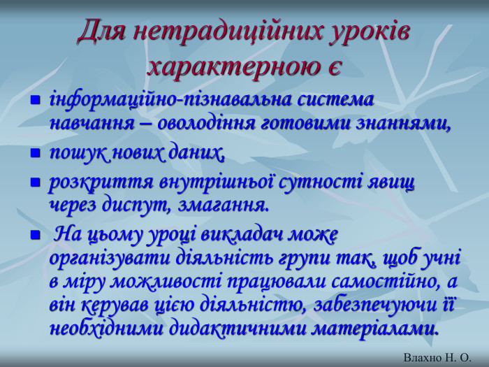 Для нетрадиційних уроків характерною є інформаційно-пізнавальна система навчання – оволодіння готовими знаннями,  пошук нових даних,  розкриття внутрішньої сутності явищ через диспут, змагання.  На цьому уроці викладач може організувати діяльність групи так, щоб учні в міру можливості працювали самостійно, а він керував цією діяльністю, забезпечуючи її необхідними дидактичними матеріалами. Влахно Н. О. 