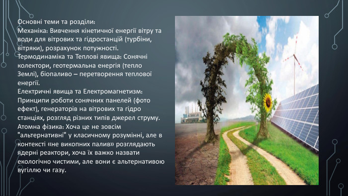 Основні теми та розділи: Механіка: Вивчення кінетичної енергії вітру та води для вітрових та гідростанцій (турбіни, вітряки), розрахунок потужності. Термодинаміка та Теплові явища: Сонячні колектори, геотермальна енергія (тепло Землі), біопаливо – перетворення теплової енергії. Електричні явища та Електромагнетизм: Принципи роботи сонячних панелей (фото ефект), генераторів на вітрових та гідро станціях, розгляд різних типів джерел струму. Атомна фізика: Хоча це не зовсім 
