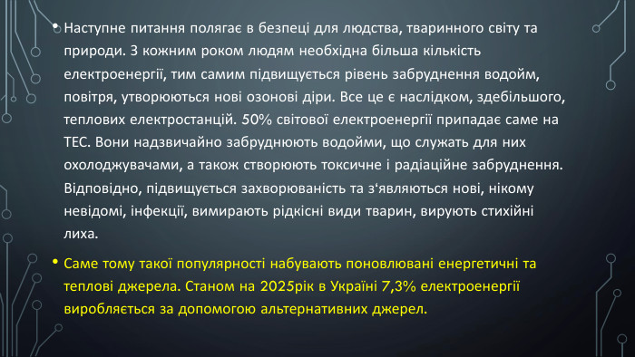 Наступне питання полягає в безпеці для людства, тваринного світу та природи. З кожним роком людям необхідна більша кількість електроенергії, тим самим підвищується рівень забруднення водойм, повітря, утворюються нові озонові діри. Все це є наслідком, здебільшого, теплових електростанцій. 50% світової електроенергії припадає саме на ТЕС. Вони надзвичайно забруднюють водойми, що служать для них охолоджувачами, а також створюють токсичне і радіаційне забруднення. Відповідно, підвищується захворюваність та з‘являються нові, нікому невідомі, інфекції, вимирають рідкісні види тварин, вирують стихійні лиха. Саме тому такої популярності набувають поновлювані енергетичні та теплові джерела. Станом на 2025рік в Україні 7,3% електроенергії виробляється за допомогою альтернативних джерел.