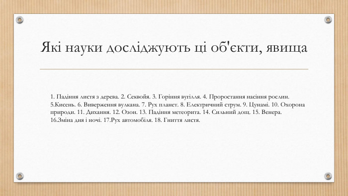 Які науки досліджують ці об'єкти, явища1. Падіння листя з дерева. 2. Секвойя. 3. Горіння вугілля. 4. Проростання насіння рослин. 5. Кисень. 6. Виверження вулкана. 7. Рух планет. 8. Електричний струм. 9. Цунамі. 10. Охорона природи. 11. Дихання. 12. Озон. 13. Падіння метеорита. 14. Сильний дощ. 15. Венера. 16. Зміна дня і ночі. 17. Рух автомобіля. 18. Гниття листя.