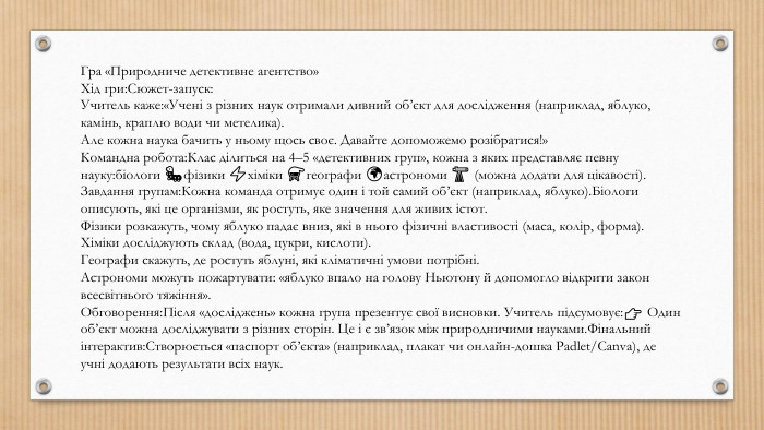 Гра «Природниче детективне агентство»Хід гри: Сюжет-запуск: Учитель каже:«Учені з різних наук отримали дивний об’єкт для дослідження (наприклад, яблуко, камінь, краплю води чи метелика). Але кожна наука бачить у ньому щось своє. Давайте допоможемо розібратися!»Командна робота: Клас ділиться на 4–5 «детективних груп», кожна з яких представляє певну науку:біологи 🐛фізики ⚡хіміки ⚗️географи 🌍астрономи 🔭 (можна додати для цікавості). Завдання групам: Кожна команда отримує один і той самий об’єкт (наприклад, яблуко). Біологи описують, які це організми, як ростуть, яке значення для живих істот. Фізики розкажуть, чому яблуко падає вниз, які в нього фізичні властивості (маса, колір, форма). Хіміки досліджують склад (вода, цукри, кислоти). Географи скажуть, де ростуть яблуні, які кліматичні умови потрібні. Астрономи можуть пожартувати: «яблуко впало на голову Ньютону й допомогло відкрити закон всесвітнього тяжіння». Обговорення: Після «досліджень» кожна група презентує свої висновки. Учитель підсумовує:👉 Один об’єкт можна досліджувати з різних сторін. Це і є зв’язок між природничими науками. Фінальний інтерактив: Створюється «паспорт об’єкта» (наприклад, плакат чи онлайн-дошка Padlet/Canva), де учні додають результати всіх наук.
