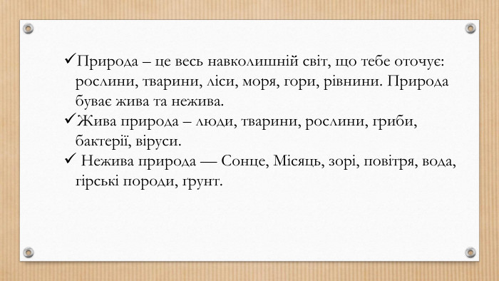 Природа – це весь навколишній світ, що тебе оточує: рослини, тварини, ліси, моря, гори, рівнини. Природа буває жива та нежива. Жива природа – люди, тварини, рослини, гриби, бактерії, віруси. Нежива природа — Сонце, Місяць, зорі, повітря, вода, гірські породи, ґрунт.