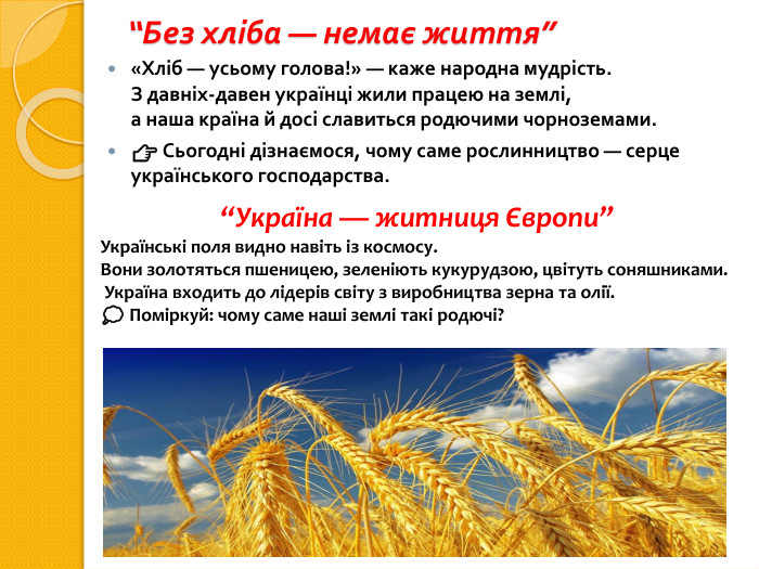 “Без хліба — немає життя”«Хліб — усьому голова!» — каже народна мудрість. З давніх-давен українці жили працею на землі,а наша країна й досі славиться родючими чорноземами.👉 Сьогодні дізнаємося, чому саме рослинництво — серце українського господарства.“Україна — житниця Європи”Українські поля видно навіть із космосу. Вони золотяться пшеницею, зеленіють кукурудзою, цвітуть соняшниками. Україна входить до лідерів світу з виробництва зерна та олії.💭 Поміркуй: чому саме наші землі такі родючі?