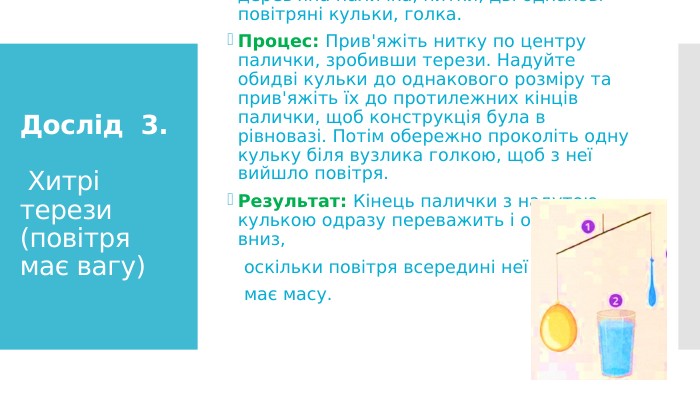 Дослід 3. Хитрі терези (повітря має вагу)Що потрібно: Довга тонка лінійка або дерев'яна паличка, нитки, дві однакові повітряні кульки, голка. Процес: Прив'яжіть нитку по центру палички, зробивши терези. Надуйте обидві кульки до однакового розміру та прив'яжіть їх до протилежних кінців палички, щоб конструкція була в рівновазі. Потім обережно проколіть одну кульку біля вузлика голкою, щоб з неї вийшло повітря. Результат: Кінець палички з надутою кулькою одразу переважить і опуститься вниз, оскільки повітря всередині неї має масу.