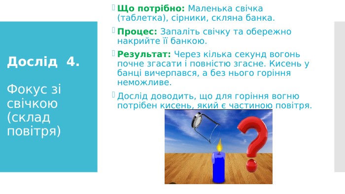 Дослід 4. Фокус зі свічкою (склад повітря)Що потрібно: Маленька свічка (таблетка), сірники, скляна банка. Процес: Запаліть свічку та обережно накрийте її банкою. Результат: Через кілька секунд вогонь почне згасати і повністю згасне. Кисень у банці вичерпався, а без нього горіння неможливе. Дослід доводить, що для горіння вогню потрібен кисень, який є частиною повітря.