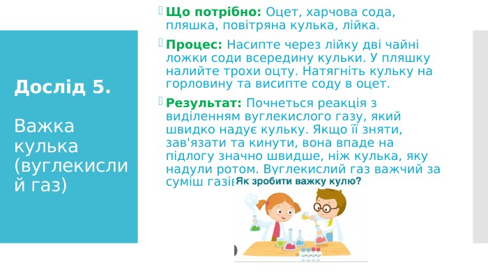 Дослід 5. Важка кулька (вуглекислий газ)Що потрібно: Оцет, харчова сода, пляшка, повітряна кулька, лійка. Процес: Насипте через лійку дві чайні ложки соди всередину кульки. У пляшку налийте трохи оцту. Натягніть кульку на горловину та висипте соду в оцет. Результат: Почнеться реакція з виділенням вуглекислого газу, який швидко надує кульку. Якщо її зняти, зав'язати та кинути, вона впаде на підлогу значно швидше, ніж кулька, яку надули ротом. Вуглекислий газ важчий за суміш газів нашого повітря.