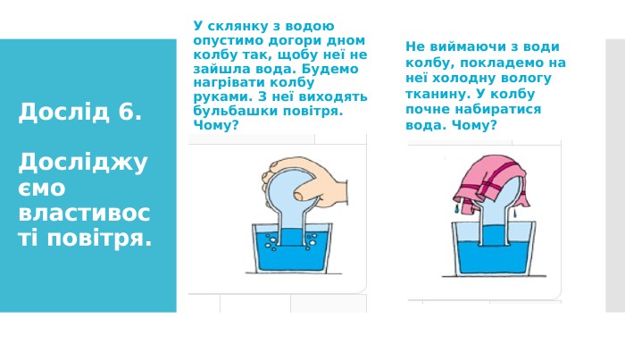 Дослід 6. Досліджуємо властивості повітря. У склянку з водою опустимо догори дном колбу так, щобу неї не зайшла вода. Будемо нагрівати колбуруками. З неї виходять бульбашки повітря. Чому?Не виймаючи з води колбу, покладемо на неї холодну вологу тканину. У колбу почне набиратися вода. Чому?