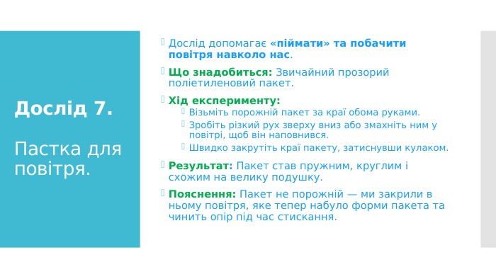Дослід 7. Пастка для повітря. Дослід допомагає «піймати» та побачити повітря навколо нас. Що знадобиться: Звичайний прозорий поліетиленовий пакет. Хід експерименту: Візьміть порожній пакет за краї обома руками. Зробіть різкий рух зверху вниз або змахніть ним у повітрі, щоб він наповнився. Швидко закрутіть краї пакету, затиснувши кулаком. Результат: Пакет став пружним, круглим і схожим на велику подушку. Пояснення: Пакет не порожній — ми закрили в ньому повітря, яке тепер набуло форми пакета та чинить опір під час стискання.