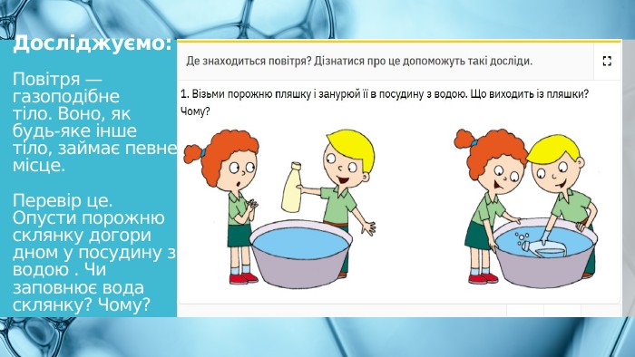 Досліджуємо: Повітря — газоподібне тіло. Воно, як будь-яке інше тіло, займає певне місце. Перевір це. Опусти порожню склянку догори дном у посудину з водою . Чи заповнює вода склянку? Чому?