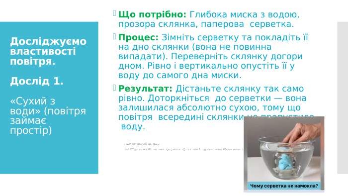 Досліджуємо властивості повітря. Дослід 1. «Сухий з води» (повітря займає простір)Що потрібно: Глибока миска з водою, прозора склянка, паперова серветка. Процес: Зімніть серветку та покладіть її на дно склянки (вона не повинна випадати). Переверніть склянку догори дном. Рівно і вертикально опустіть її у воду до самого дна миски. Результат: Дістаньте склянку так само рівно. Доторкніться до серветки — вона залишилася абсолютно сухою, тому що повітря всередині склянки не пропустило воду.
