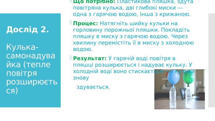 Дослід 2. Кулька-самонадувайка (тепле повітря розширюється)Що потрібно: Пластикова пляшка, здута повітряна кулька, дві глибокі миски — одна з гарячою водою, інша з крижаною. Процес: Натягніть шийку кульки на горловину порожньої пляшки. Покладіть пляшку в миску з гарячою водою. Через хвилину перемістіть її в миску з холодною водою. Результат: У гарячій воді повітря в пляшці розширюється і надуває кульку. У холодній воді воно стискається — і кулька знову здувається. 