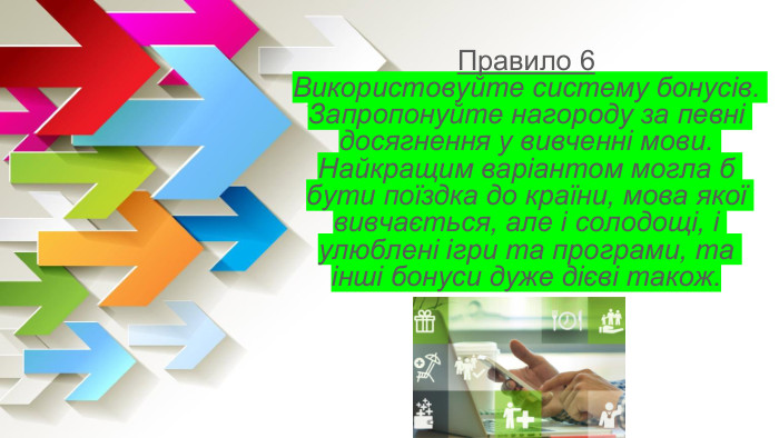 Правило 6 Використовуйте систему бонусів. Запропонуйте нагороду за певні досягнення у вивченні мови. Найкращим варіантом могла б бути поїздка до країни, мова якої вивчається, але і солодощі, і улюблені ігри та програми, та інші бонуси дуже дієві також. 