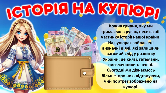  Кожна гривня, яку ми тримаємо в руках, несе в собі частинку історії нашої країни. На купюрах зображені визначні діячі, які залишили вагомий слід у розвитку України: це князі, гетьмани, письменники та вчені. Сьогодні ми дізнаємось більше про них, відгадуючи, чий портрет зображено на купюрі.