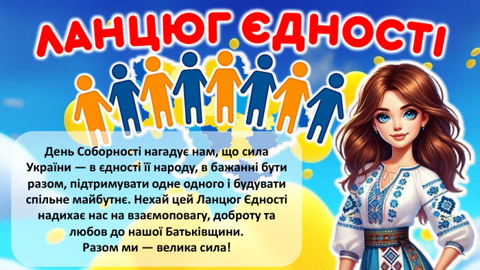  День Соборності нагадує нам, що сила України — в єдності її народу, в бажанні бути разом, підтримувати одне одного і будувати спільне майбутнє. Нехай цей Ланцюг Єдності надихає нас на взаємоповагу, доброту та любов до нашої Батьківщини. Разом ми — велика сила!rrrrr