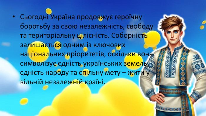  Сьогодні Україна продовжує героїчну боротьбу за свою незалежність, свободу та територіальну цілісність. Соборність залишається одним із ключових національних пріоритетів, оскільки вона символізує єдність українських земель, єдність народу та спільну мету – жити у вільній незалежній країні.