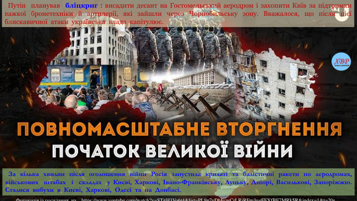  Путін планував бліцкриг : висадити десант на Гостомельський аеродром і захопити Київ за підтримки важкої бронетехніки й артилерії, які зайшли через Чорнобильську зону. Вважалося, що після цієї блискавичної атаки українська влада капітулює.  За кілька хвилин після оголошення війни Росія запустила крилаті та балістичні ракети по аеродромах, військових штабах і складах у Києві, Харкові, Івано-Франківську, Луцьку, Дніпрі, Василькові, Запоріжжю. Сталися вибухи в Києві, Харкові, Одесі та на Донбасі. Фотокопія із посилання на https://www.youtube.com/watch?v=STjt. H3 Vo6t4&list=PL9n7v. Dh. Fcw. Cr. LRi. RFm3ug. FFXf. BF7 MRk5 R&index=1&t=20s
