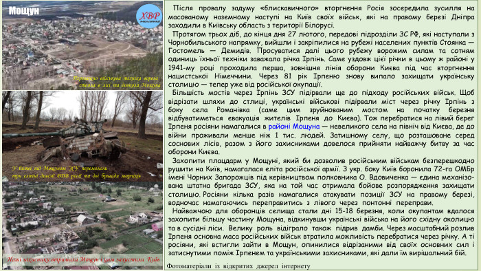  Після провалу задуму «блискавичного» вторгнення Росія зосередила зусилля на масованому наземному наступі на Київ своїх військ, які на правому березі Дніпра заходили в Київську область з території Білорусі. Протягом трьох діб, до кінця дня 27 лютого, передові підрозділи ЗС РФ, які наступали з Чорнобильського напрямку, вийшли і закріпилися на рубежі населених пунктів Стоянка — Гостомель — Демидів. Просуватися далі цього рубежу ворожим силам та сотням одиниць їхньої техніки заважала річка Ірпінь. Саме уздовж цієї річки в цьому ж районі у 1941-му році проходила перша, зовнішня лінія оборони Києва під час вторгнення нацистської Німеччини. Через 81 рік Ірпеню знову випало захищати українську столицю — тепер уже від російської окупації. Більшість мостів через Ірпінь ЗСУ підірвали ще до підходу російських військ. Щоб відрізати шляхи до стлиці, українські військові підірвали міст через річку Ірпінь з боку села Романівка (саме цим зруйнованим мостом на початку березня відбуватиметься евакуація жителів Ірпеня до Києва). Тож перебратися на лівий берег Ірпеня росіяни намагалися в районі Мощуна — невеликого села на північ від Києва, де до війни проживали менше ніж 1 тис. людей. Затишному селу, що розташоване серед соснових лісів, разом з його захисниками довелося прийняти найважчу битву за час оборони Києва. Захопити плацдарм у Мощуні, який би дозволив російським військам безперешкодно рушити на Київ, намагалася еліта російської армії. З укр. боку Київ боронила 72-га ОМБр імені Чорних Запорожців під керівництвом полковника О. Вдовиченка — єдина механізо-вана штатна бригада ЗСУ, яка на той час отримала бойове розпорядження захищати столицю. Росіяни кілька разів намагалися атакувати позиції ЗСУ на правому березі, водночас намагаючись переправитись з лівого через понтонні переправи. Найважчою для оборонців селища стали дні 15-18 березня, коли окупантам вдалося захопити більшу частину Мощуна, відкинувши українські війська на його східну околицю та в сусідні ліси. Велику роль відіграло також підрив дамби. Через масштабний розлив Ірпеня основна маса російських військ втратила можливість перебратися через річку. А ті росіяни, які встигли зайти в Мощун, опинилися відрізаними від своїх основних сил і затиснутими поміж Ірпенем та українськими захисниками, які дали їм вирішальний бій. Переважно військова техніка ворога стояла в лісі та довкола Мощуна. Наші захисники втримали Мощун і цим захистили Київ. У битві під Мощуном ЗСУ перемололи три елітні дивізії ВДВ росії та дві бригади морпіхів. Мощун. Фотоматеріали із відкритих джерел інтернету