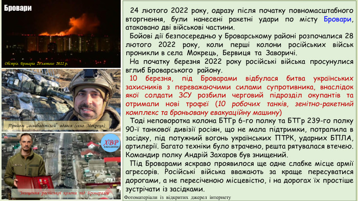  24 лютого 2022 року, одразу після початку повномасштабного вторгнення, були нанесені ракетні удари по місту Бровари, атаковано дві військові частини. Бойові дії безпосередньо у Броварському районі розпочалися 28 лютого 2022 року, коли перші колони російських військ проникли в села Мокрець, Бервиця та Заворичі. На початку березня 2022 року російські війська просунулися вглиб Броварського району. 10 березня, під Броварами відбулася битва українських захисників з переважаючими силами супротивника, внаслідок якої солдати ЗСУ розбили черговий підрозділ окупантів та отримали нові трофеї (10 робочих танків, зенітно-ракетний комплекс та броньовану евакуаційну машину) Тоді неповоротка колона БТГр 6-го полку та БТГр 239-го полку 90-ї танкової дивізії росіян, що не мала підтримки, потрапила в засідку, під потужний вогонь українських ПТРК, ударних БПЛА, артилерії. Багато техніки було втрачено, решта рятувалася втечею. Командир полку Андрій Захаров був знищений. Під Броварами яскраво проявилося ще одне слабке місце армії агресорів. Російські війська вважають за краще пересуватися дорогами, а не пересіченою місцевістю, і на дорогах їх простіше зустрічати із засідками. Обстріл Броварів 28 лютого 2022 р. Знищення російської колони під Броварами. Прийом „асвабадітєлєй” вдався (село Мокрець)Бровари. Фотоматеріали із відкритих джерел інтернету
