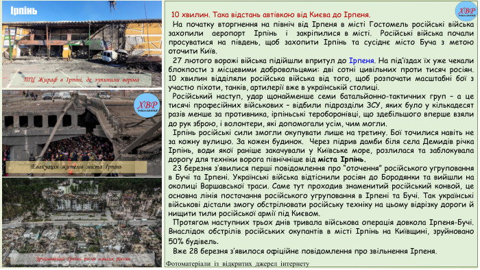  10 хвилин. Така відстань автівкою від Києва до Ірпеня. На початку вторгнення на північ від Ірпеня в місті Гостомель російські війська захопили аеропорт Ірпінь і закріпилися в місті.  Російські війська почали просуватися на південь, щоб захопити Ірпінь та сусіднє місто Буча з метою оточити Київ. 27 лютого ворожі війська підійшли впритул до Ірпеня. На під’їздах їх уже чекали блокпости з місцевими добровольцями: дві сотні цивільних проти тисяч росіян. 10 хвилин відділяли російська війська від того, щоб розпочати масштабні бої з участю піхоти, танків, артилерії вже в українській столиці. Російський наступ, удар щонайменше семи батальйонно-тактичних груп – а це тисячі професійних військових – відбили підрозділи ЗСУ, яких було у кількадесят разів менше за противника, ірпіньські тероборонівці, що здебільшого вперше взяли до рук зброю, і волонтери, які допомогали усім, чим могли. Ірпінь російські сили змогли окупувати лише на третину. Бої точилися навіть не за кожну вулицю. За кожен будинок. Через підрив дамби біля села Демидів річка Ірпінь, води якої раніше закачували у Київське море, розлилася та заблокувала дорогу для техніки ворога північніше від міста Ірпінь.  23 березня з’явилися перші повідомлення про “оточення” російського угруповання в Бучі та Ірпені. Українські війська відтіснили росіян до Бородянки та вийшли на околиці Варшавської траси. Саме тут проходив знаменитий російський конвой, це основна лінія постачання російського угруповання в Ірпені та Бучі. Так українські військові дістали змогу обстрілювати російську техніку на цьому відрізку дороги й нищити тили російської армії під Києвом.  Протягом наступних трьох днів тривала військова операція довкола Ірпеня-Бучі. Внаслідок обстрілів російських окупантів в місті Ірпінь на Київщині, зруйновано 50% будівель. Вже 28 березня з’явилося офіційне повідомлення про звільнення Ірпеня. Зруйнований Ірпінь після навали росіян. Евакуація жителів міста Ірпінь. ТЦ Жираф в Ірпіні, де зупинили ворогаІрпінь. Фотоматеріали із відкритих джерел інтернету