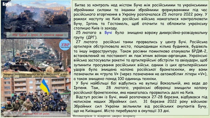  Битва за контроль над містом Буча між російськими та українськими збройними силами та іншими збройними формуваннями під час російського вторгнення в Україну розпочалася 25 лютого 2022 року. У рамках наступу на Київ російські війська намагалися контролювати Бучу, Ірпінь та Гостомель, щоб оточити та обложити українську столицю Київ із заходу. 25 лютого в Бучі було знищено ворожу диверсійно-розвідувальну групу (ДРГ). 27 лютого російські танки прорвались у центр Бучі. Російська артилерія обстрілювала місто, пошкодивши кілька будинків, будівель та іншу інфраструктуру. Також росіяни помилково атакували БРДМ-2, встановлений на постаменті як пам'ятник воїнам-афганцям. Українські війська застосували ракетні та артилерійські обстріли та авіаудари, щоб зупинити просування російських військ. одним із цих артилерійських ударів була знищена колона російської бронетехніки, яку вони позначили як «група V» (через позначення на автомобілях літери «V»), а також знищено понад 100 одиниць техніки. У Бучі найбільші бої відбулись на вулиці Вокзальній, яка веде до Ірпеня. Там, 28 лютого, українські оборонці знищили колону російської бронетехніки, яка намагалась прорватись далі на Київ. Відступ росіян із Бучі, який розпочався 27-28 березня, відбувався під натиском наших Збройних сил.  31 березня 2022 року військові Збройних сил України звільнили від російських окупантів Бучу, що на Київщині. Місто перебувало в окупації 33 дні. Знищена російська техніка на вул. Вокзальній у БучіТЦ Жираф в Ірпіні, де зупинили ворога. Звільнення Бучі від росіян. Буча. Фотоматеріали із відкритих джерел інтернету