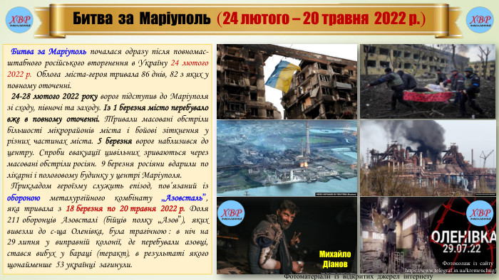 Битва за Маріуполь (24 лютого – 20 травня 2022 р.) Битва за Маріуполь почалася одразу після повномас-штабного російського вторгнення в Україну 24 лютого 2022 р. Облога міста-героя тривала 86 днів, 82 з яких у повному оточенні.  24-28 лютого 2022 року ворог підступив до Маріуполя зі сходу, півночі та заходу. Із 1 березня місто перебувало вже в повному оточенні. Тривали масовані обстріли більшості мікрорайонів міста і бойові зіткнення у різних частинах міста. 5 березня ворог наблизився до центру. Спроби евакуації цивільних зриваються через масовані обстріли росіян. 9 березня росіяни вдарили по лікарні і пологовому будинку у центрі Маріуполя. Прикладом героїзму служить епізод, пов’язаний із обороною металургійного комбінату „Азовсталь”, яка тривала з 18 березня по 20 травня 2022 р. Доля 211 оборонців Азовсталі (бійців полку „Азов”), яких вивезли до с-ща Оленівка, була трагічною : в ніч на 29 липня у виправній колонії, де перебували азовці, стався вибух у бараці (теракт), в результаті якого щонайменше 53 українці загинули. Михайло. Діанов. Фотоматеріали із відкритих джерел інтернету. Фотоколаж із сайту https://www.telegraf.in.ua/kremenchug/