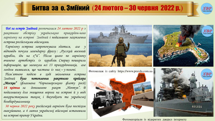 Битва за о. Зміїний (24 лютого – 30 червня 2022 р.) Бої за острів Зміїний розпочалися 24 лютого 2022 р з ракетного обстрілу українського прикордон-ного гарнізону на острові Зміїний і подальшого захоплення острова російськими військами. Гарнізону острова запропонували здатися, але у відповідь почули легендарну фразу : „Русский воєнний корабль, іди на х*й”. Після цього по гарнізону вчинено артобстріл із кораблів. Спершу поширили інформацію, що загинули всі 13 прикордонників, але згодом виявилося, що частина із них – у полоні. Пам’ятною подією в ході звільнення острова Зміїний було потоплення ракетного крейсера „Москва” (флагмана Чорноморського флоту росії) 14 квітня за допомогою ракет „Нептун”. В подальшому для знищення ворога на острові й у воді використовували також і Bayraktarи та українські бомбардувальники 30 червня 2022 року російський гарнізон було поспіхом евакуйовано, а 4 липня українські військові встановили на острові прапор України. Фотоматеріали із відкритих джерел інтернету. Фотоколаж із сайту https://www.pravda.com.ua