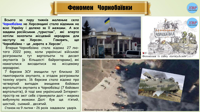 Феномен Чорнобаївки Всього за пару тижнів маленьке село Чорнобаївка на Херсонщині стало відомим на всю Україну і далеко за її межами. А все завдяки російським „туристам”, які вперто хотіли захопити місцевий аеродром для наступу на Херсон. Говорять, що Чорнобаївка – це „ворота в Херсон”. Вперше Чорнобаївка стала відома 27 лю-того 2022 року, коли українські військові розгромили тут вертольоти та десант окупантів (в більшості байрактарами), які намагалися висадитися на місцевому аеродромі.  7 березня ЗСУ знищили тут близько 30 гвинтокрилів окупанта, а згодом розгромили техніку втретє. 16 березня стало відомо про четвертий випадок знищення бойових вертольотів окупанта в Чорнобаївці (7 бойових вертольотів), й тоді вже український Інтернет-простір не зміг себе стримувати далі – мережа вибухнула мемами. Далі був ще п’ятий, шостий, сьомий… десятий. Станом на 9 липня – 26 разів завдавали ударів. Фотоматеріали із відкритих джерел інтернету. Фотоколаж із сайту slavutych.info