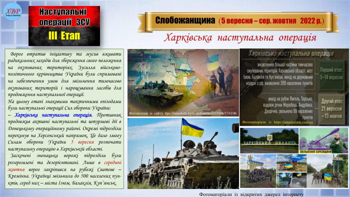  Ворог втратив ініціативу та мусив вживати радикальних заходів для збереження свого положення на окупованих територіях. Зусилля військово-політичного керівництва України були спрямовані на забезпечення умов для звільнення тимчасово окупованих територій і нарощування засобів для продовження наступальної операції. На цьому етапі знаковими тактичними епізодами були наступальні операції Сил оборони України:– Харківська наступальна операція. Противник продовжив активні наступальні та штурмові дії в Донецькому операційному районі. Окремі підрозділи перекинув на Херсонський напрямок. Це дало змогу Силам оборони України 5 вересня розпочати наступальну операцію в Харківській області. Заскочені зненацька ворожі підрозділи були розгромлені та дезорієнтовані. Лише в середині жовтня ворог закріпився на рубежі Сватове – Кремінна. Українці звільнили до 500 населених пун-ктів, серед них – міста Ізюм, Балаклія, Куп’янськ. Слобожанщина (5 вересня – сер. жовтня 2022 р.)Наступальні операції ЗСУІІІ Етап. Харківська наступальна операція. Фотоматеріали із відкритих джерел інтернету. Фотоколаж із сайту ttps://umoloda.kyiv.ua/number/0/2006/174106 Фотоматеріали із https://armyinform.com.ua