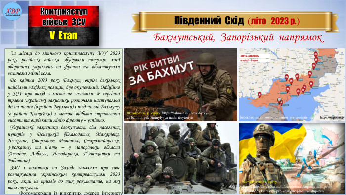  За місяці до літнього контрнаступу ЗСУ 2023 року російські війська збудували потужні лінії оборонних укріплень на фронті та облаштували величезні мінні поля. До квітня 2023 року Бахмут, окрім декількох найбільш західних позицій, був окупований. Офіційно у ЗСУ про вихід з міста не заявляли. В середині травня українські захисники розпочали наступальні дії на північ (в районі Берхівки) і південь від Бахмуту (в районі Кліщіївки) з метою відбити стратегічні висоти та вирівняти лінію фронту – успішно. Українські захисники деокупували сім населених пунктів у Донецькій (Благодатне, Макарівка, Нескучне, Сторожове, Рівнопіль, Старомайорське, Урожайне) та п’ять – у Запорізькій області (Левадне, Лобкове, Новодарівка, П’ятихатки та Роботине). ЗМІ і політики на Заході заявляли про своє розчарування українським контрнаступом 2023 року, який не призвів до тих результатів, на які там очікували. Південний Схід (літо 2023 р.)Контрнаступвійськ ЗСУV Етап. Бахмутський, Запорізький напрямок. Фотоматеріали із відкритих джерел інтернету. Фотоколаж із сайту https://bahmut.in.ua/rik-bytvy-za-bahmut-yak-zminylysya-nashi-terytoriyi/Фотоколаж із сайту https://life.fakty.com.ua/ru/astrolohiia/okupanty-takogo-ne-ochikuyut-ekstrasens-pro-vesnyanyj-kontrnastup-zsu/Інфографіка із використанням матероіалів сайту https://espreso.tv