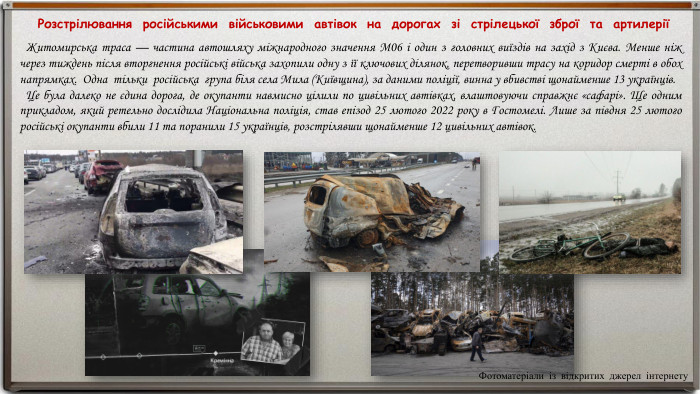  Розстрілювання російськими військовими автівок на дорогах зі стрілецької зброї та артилерії Житомирська траса — частина автошляху міжнародного значення М06 і один з головних виїздів на захід з Києва. Менше ніж через тиждень після вторгнення російські війська захопили одну з її ключових ділянок, перетворивши трасу на коридор смерті в обох напрямках. Одна тільки російська група біля села Мила (Київщина), за даними поліції, винна у вбивстві щонайменше 13 українців. Це була далеко не єдина дорога, де окупанти навмисно цілили по цивільних автівках, влаштовуючи справжнє «сафарі». Ще одним прикладом, який ретельно дослідила Національна поліція, став епізод 25 лютого 2022 року в Гостомелі. Лише за півдня 25 лютого російські окупанти вбили 11 та поранили 15 українців, розстрілявши щонайменше 12 цивільних автівок. Фотоматеріали із відкритих джерел інтернету