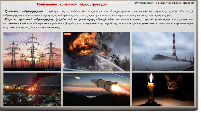  Руйнування критичної інфраструктури Критична інфраструктура ─ об'єкти, які є надзвичайно важливими для функціонування суспільства та економіки країни. До такої інфраструктури відносяться в першу чергу об'єкти оборони, а також ті, що забезпечують життєво важливі послуги та комунікацію. Удари по критичній інфраструктурі України під час російсько-української війни — воєнний злочин, скоєний російськими військовими під час повномасштабного військового вторгнення в Україну, аби примусити вище українське політичне керівництво піти на переговори з кремлівським режимом на вигідних для останнього умовах. Фотоматеріали із відкритих джерел інтернету