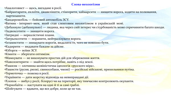 Слова-неологізми. Аналоговнєт — щось, вигадане в росії. Байрактарити, енлоїти, джавелінити, стінгерити, хаймарсити — нищити ворога, ходити на полювання, партизанити. Бандеромобіль — бойовий автомобіль ЗСУ. Ватник – інтернет–мем, який став сленговим неологізмом в українській мові. Дебахнуло (дебахнулько) — людина, яка через свій інтерес чи стурбованість може спричинити багато шкоди. Задвохсотити — знищити ворога. Затридні — нереалістичні плани. Затрьохсотити — поранити, нейтралізувати ворога.Іхтамнєтити — знищувати ворогів, видаляти те, чого не повинно бути. Кадирити — видавати бажане за дійсне. Кіборги — воїни ЗСУ. Кімити — зберігати оптимізм. Мамкувати — не виконувати простих дій для збереження життя. Наволонтерити — знайти щось потрібне, навіть з-під землі. Рашизм — злочинна шовіністична ідеологія «русского міра». Рашисти (русня, рюзкі, свинособаки, чмоні) — російські військові, прихильники путіна. Термоточка — пожежа в росії. Українити — дати жорстку відповідь на невиправдані дії. Хлопок — вибух у росії, білорусі чи на території, яку тимчасово контролюють окупанти. Чорнобаїти — наступати на одні й ті ж самі граблі. Шойгувати — вдавати, що все добре, коли це не так.