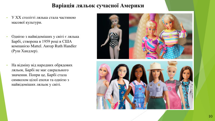 Варіація ляльок сучасної Америки. У XX столітті лялька стала частиною масової культури. Однією з найвідоміших у світі є лялька Барбі, створена в 1959 році в США компанією Mattel. Автор Ruth Handler (Руш Хандлер). На відміну від народних обрядових ляльок, Барбі не має сакрального значення. Попри це, Барбі стала символом цілої епохи та однією з найвідоміших ляльок у світі.10