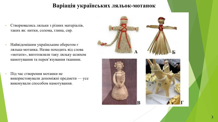 Варіація українських ляльок-мотанок. Створювались ляльки з різних матеріалів, таких як: нитки, солома, глина, сир. Найвідомішим українським оберегом є лялька-мотанка. Назва походить від слова «мотати», виготовляли таку ляльку шляхом намотування та перев’язування тканини. Під час створення мотанки не використовували допоміжні предмети — усе виконували способом намотування. 3