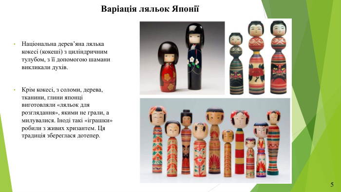 Варіація ляльок ЯпоніїНаціональна дерев’яна лялька кокесі (кокеші) з циліндричним тулубом, з її допомогою шамани викликали духів. Крім кокесі, з соломи, дерева, тканини, глини японці виготовляли «ляльок для розглядання», якими не грали, а милувалися. Іноді такі «іграшки» робили з живих хризантем. Ця традиція збереглася дотепер.5