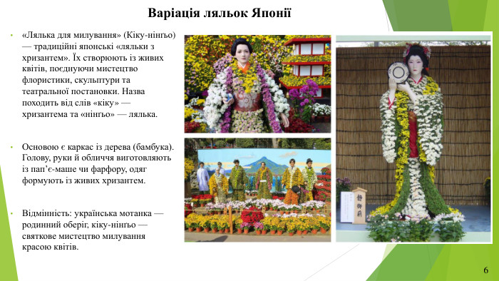Варіація ляльок Японії«Лялька для милування» (Кіку-нінґьо) — традиційні японські «ляльки з хризантем». Їх створюють із живих квітів, поєднуючи мистецтво флористики, скульптури та театральної постановки. Назва походить від слів «кіку» — хризантема та «нінґьо» — лялька. Основою є каркас із дерева (бамбука). Голову, руки й обличчя виготовляють із пап’є-маше чи фарфору, одяг формують із живих хризантем. Відмінність: українська мотанка — родинний оберіг, кіку-нінґьо —святкове мистецтво милування красою квітів.6