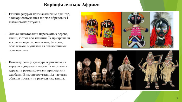 Варіація ляльок Африки. Етнічні фігурки призначалися не для ігор, а використовувалися під час обрядових і шаманських ритуалів. Ляльок виготовляли переважно з дерева, глини, кістки або тканини. Їх прикрашали яскравим одягом, намистом, бісером, браслетами, мушлями та символічними орнаментами. Важливу роль у культурі африканських народів відігравали маски. Їх вирізали з дерева та розмальовували природними фарбами. Використовували під час свят, обрядів посвяти та ритуальних танців.7
