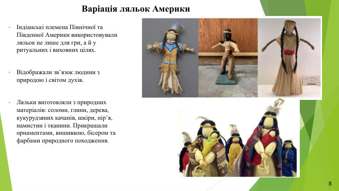 Варіація ляльок АмерикиІндіанські племена Північної та Південної Америки використовували ляльок не лише для гри, а й у ритуальних і виховних цілях. Відображали зв’язок людини з природою і світом духів. Ляльки виготовляли з природних матеріалів: соломи, глини, дерева, кукурудзяних качанів, шкіри, пір’я, намистин і тканини. Прикрашали орнаментами, вишивкою, бісером та фарбами природного походження.8
