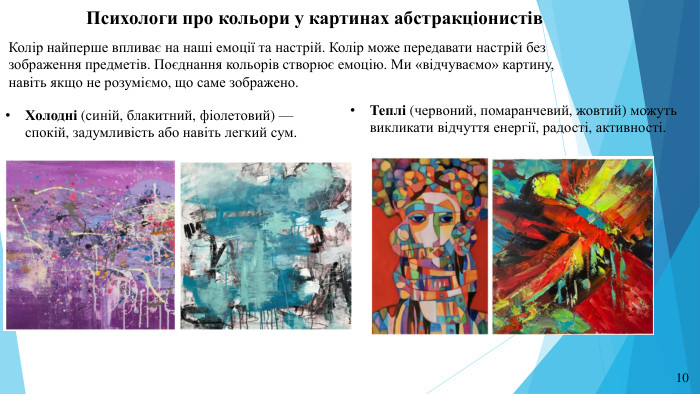 Психологи про кольори у картинах абстракціонистів. Колір найперше впливає на наші емоції та настрій. Колір може передавати настрій без зображення предметів. Поєднання кольорів створює емоцію. Ми «відчуваємо» картину, навіть якщо не розуміємо, що саме зображено. Теплі (червоний, помаранчевий, жовтий) можуть викликати відчуття енергії, радості, активності. Холодні (синій, блакитний, фіолетовий) — спокій, задумливість або навіть легкий сум.10