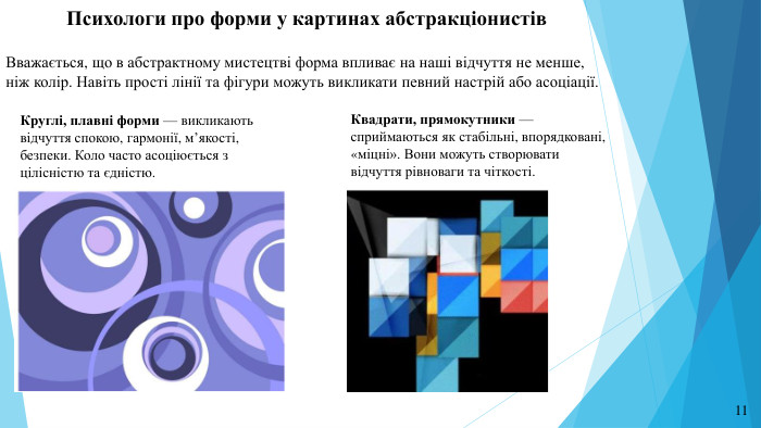 Психологи про форми у картинах абстракціонистів. Вважається, що в абстрактному мистецтві форма впливає на наші відчуття не менше, ніж колір. Навіть прості лінії та фігури можуть викликати певний настрій або асоціації. Квадрати, прямокутники — сприймаються як стабільні, впорядковані, «міцні». Вони можуть створювати відчуття рівноваги та чіткості. Круглі, плавні форми — викликають відчуття спокою, гармонії, м’якості, безпеки. Коло часто асоціюється з цілісністю та єдністю.11