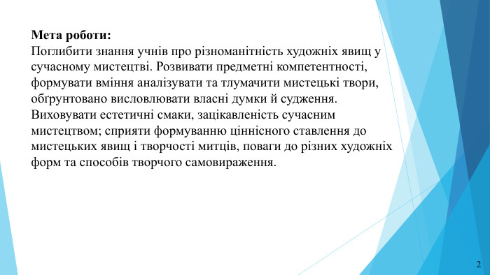 Мета роботи: Поглибити знання учнів про різноманітність художніх явищ у сучасному мистецтві. Розвивати предметні компетентності, формувати вміння аналізувати та тлумачити мистецькі твори, обґрунтовано висловлювати власні думки й судження. Виховувати естетичні смаки, зацікавленість сучасним мистецтвом; сприяти формуванню ціннісного ставлення до мистецьких явищ і творчості митців, поваги до різних художніх форм та способів творчого самовираження.2