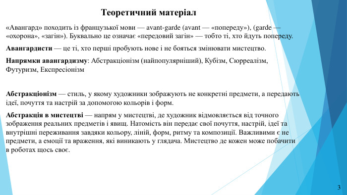 Теоретичний матеріал«Авангард» походить із французької мови — avant-garde (avant — «попереду»), (garde — «охорона», «загін»). Буквально це означає «передовий загін» — тобто ті, хто йдуть попереду. Авангардисти — це ті, хто перші пробують нове і не бояться змінювати мистецтво. Напрямки авангардизму: Абстракціонізм (найпопулярніший), Кубізм, Сюрреалізм, Футуризм, Експресіонізм Абстракціонізм — стиль, у якому художники зображують не конкретні предмети, а передають ідеї, почуття та настрій за допомогою кольорів і форм. Абстракція в мистецтві — напрям у мистецтві, де художник відмовляється від точного зображення реальних предметів і явищ. Натомість він передає свої почуття, настрій, ідеї та внутрішні переживання завдяки кольору, ліній, форм, ритму та композиції. Важливими є не предмети, а емоції та враження, які виникають у глядача. Мистецтво де кожен може побачити в роботах щось своє.3