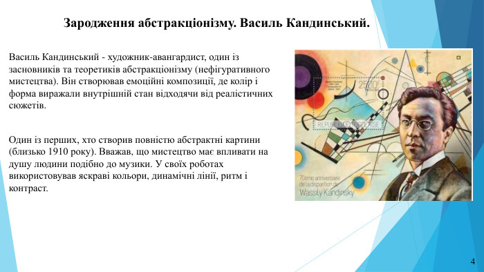 Зародження абстракціонізму. Василь Кандинський. Василь Кандинський - художник-авангардист, один із засновників та теоретиків абстракціонізму (нефігуративного мистецтва). Він створював емоційні композиції, де колір і форма виражали внутрішній стан відходячи від реалістичних сюжетів. Один із перших, хто створив повністю абстрактні картини (близько 1910 року). Вважав, що мистецтво має впливати на душу людини подібно до музики. У своїх роботах використовував яскраві кольори, динамічні лінії, ритм і контраст.4