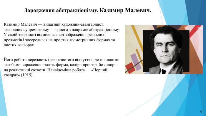 Зародження абстракціонізму. Казимир Малевич. Казимир Малевич — видатний художник-авангардист, засновник супрематизму — одного з напрямів абстракціонізму. У своїй творчості відмовився від зображення реальних предметів і зосередився на простих геометричних формах та чистих кольорах. Його роботи передають ідею «чистого відчуття», де головними засобами вираження стають форма, колір і простір, без опори на реалістичні сюжети. Найвідоміша робота — «Чорний квадрат» (1915).6
