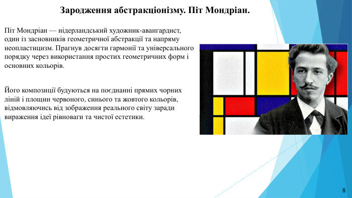 Зародження абстракціонізму. Піт Мондріан. Піт Мондріан — нідерландський художник-авангардист, один із засновників геометричної абстракції та напряму неопластицизм. Прагнув досягти гармонії та універсального порядку через використання простих геометричних форм і основних кольорів. Його композиції будуються на поєднанні прямих чорних ліній і площин червоного, синього та жовтого кольорів, відмовляючись від зображення реального світу заради вираження ідеї рівноваги та чистої естетики.8