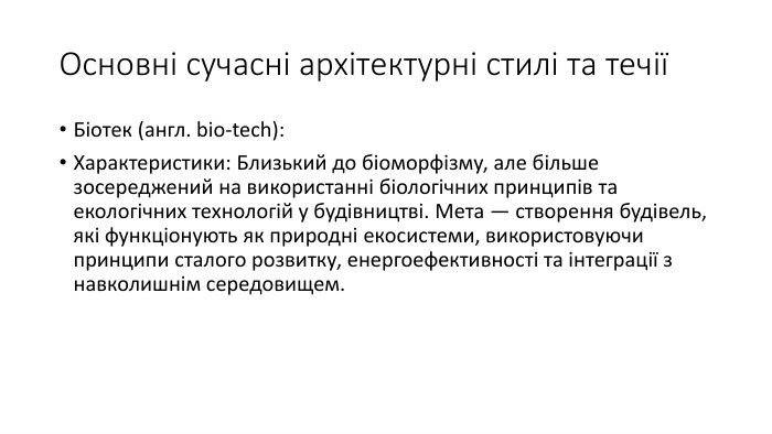 Основні сучасні архітектурні стилі та течіїБіотек (англ. bio-tech): Характеристики: Близький до біоморфізму, але більше зосереджений на використанні біологічних принципів та екологічних технологій у будівництві. Мета — створення будівель, які функціонують як природні екосистеми, використовуючи принципи сталого розвитку, енергоефективності та інтеграції з навколишнім середовищем. 