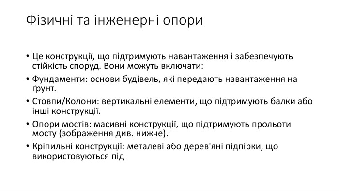Фізичні та інженерні опори. Це конструкції, що підтримують навантаження і забезпечують стійкість споруд. Вони можуть включати: Фундаменти: основи будівель, які передають навантаження на ґрунт. Стовпи/Колони: вертикальні елементи, що підтримують балки або інші конструкції. Опори мостів: масивні конструкції, що підтримують прольоти мосту (зображення див. нижче). Кріпильні конструкції: металеві або дерев'яні підпірки, що використовуються під