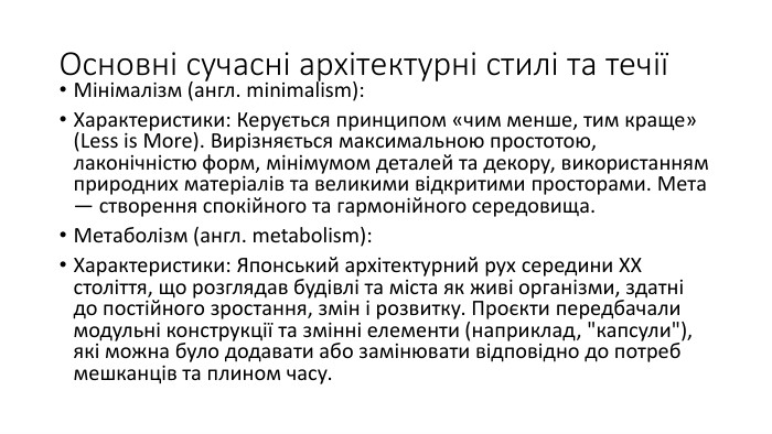 Основні сучасні архітектурні стилі та течіїМінімалізм (англ. minimalism): Характеристики: Керується принципом «чим менше, тим краще» (Less is More). Вирізняється максимальною простотою, лаконічністю форм, мінімумом деталей та декору, використанням природних матеріалів та великими відкритими просторами. Мета — створення спокійного та гармонійного середовища. Метаболізм (англ. metabolism): Характеристики: Японський архітектурний рух середини XX століття, що розглядав будівлі та міста як живі організми, здатні до постійного зростання, змін і розвитку. Проєкти передбачали модульні конструкції та змінні елементи (наприклад, 
